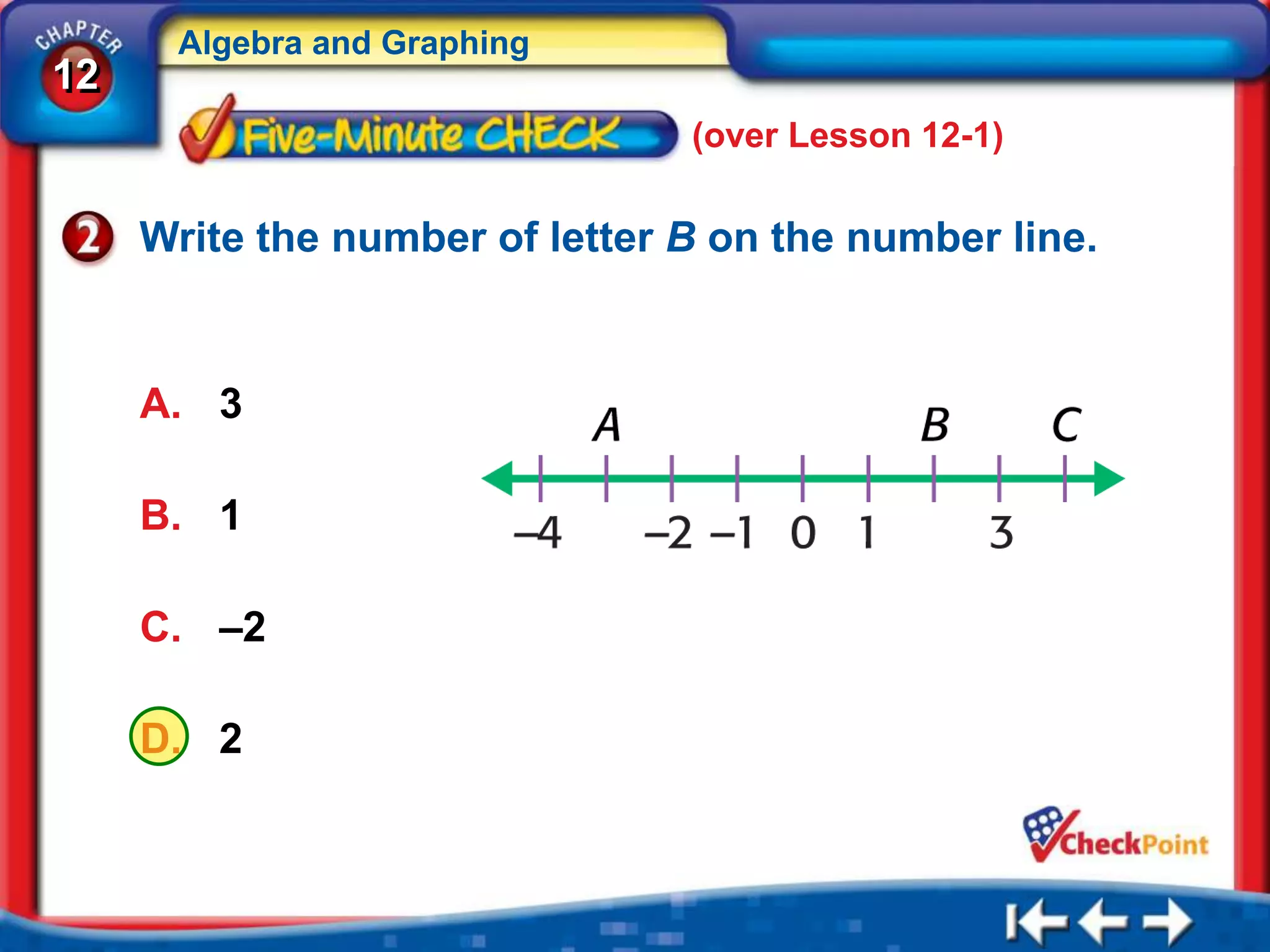Algebra and Graphing
12
                                (over Lesson 12-1)

     Write the number of letter B on the number line.


     A. 3

     B. 1

     C. –2

     D. 2
 