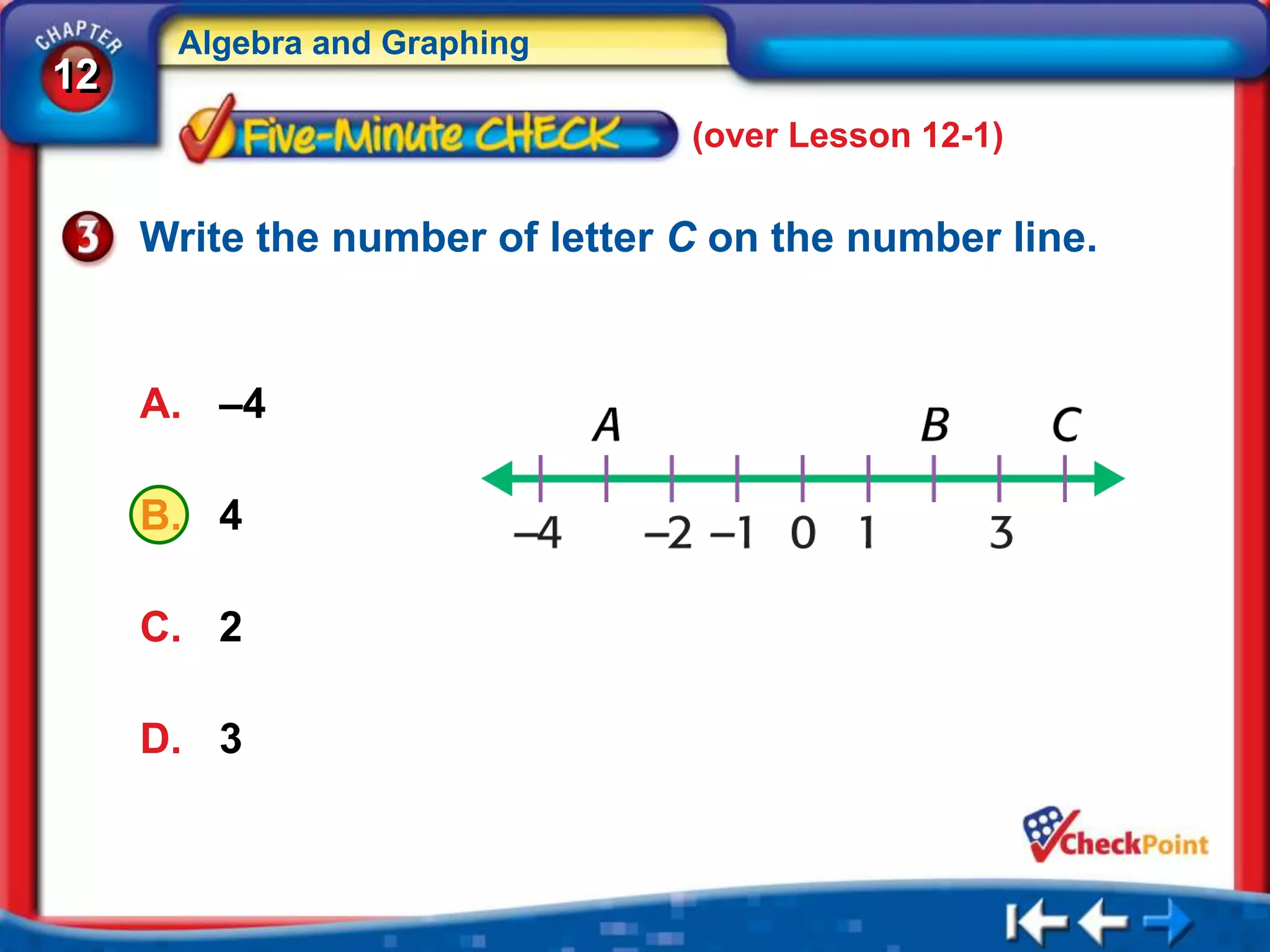 Algebra and Graphing
12
                                (over Lesson 12-1)

     Write the number of letter C on the number line.


     A. –4

     B. 4

     C. 2

     D. 3
 
