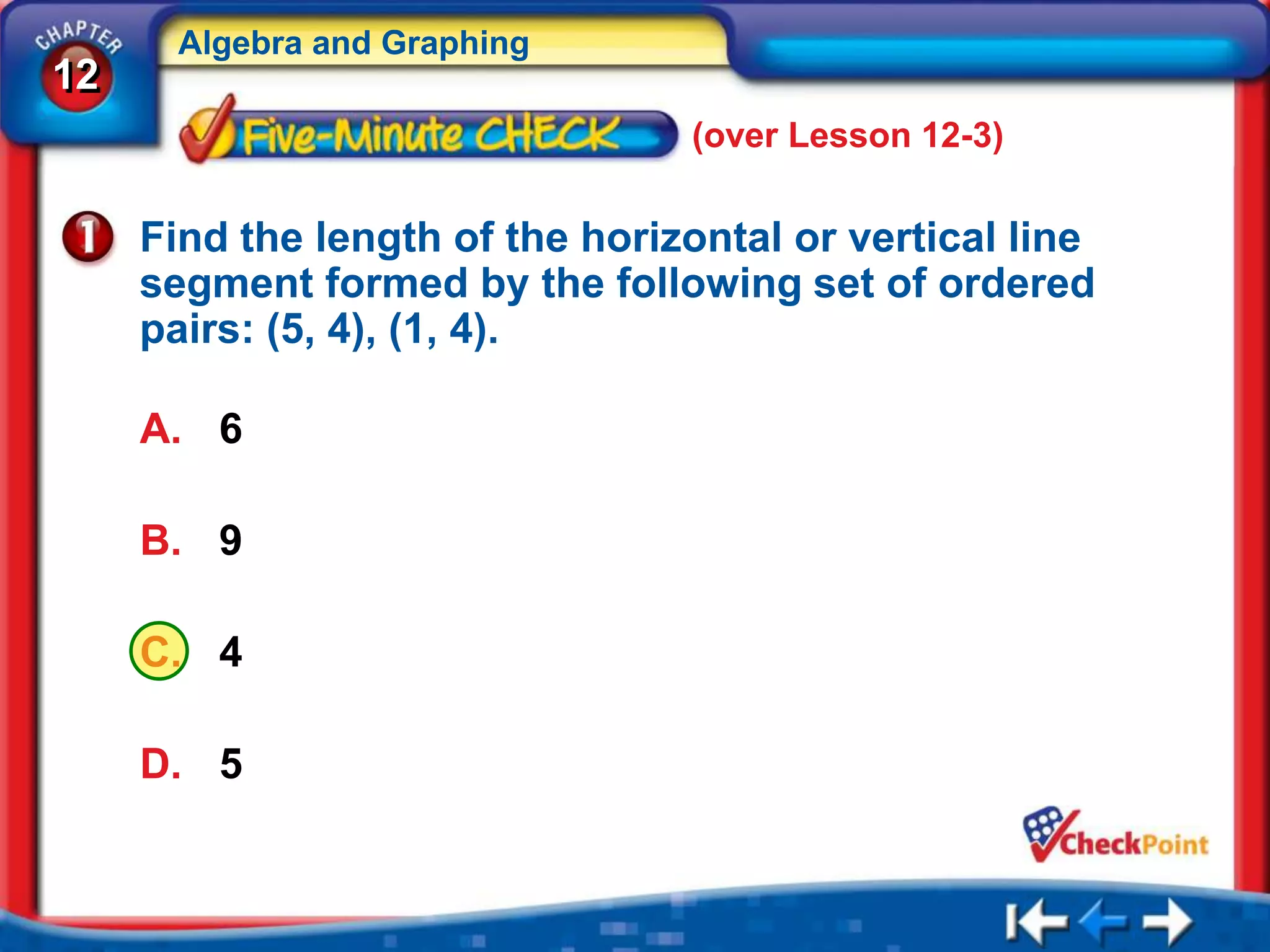 Algebra and Graphing
12
                                 (over Lesson 12-3)

     Find the length of the horizontal or vertical line
     segment formed by the following set of ordered
     pairs: (5, 4), (1, 4).

     A. 6

     B. 9

     C. 4

     D. 5
 