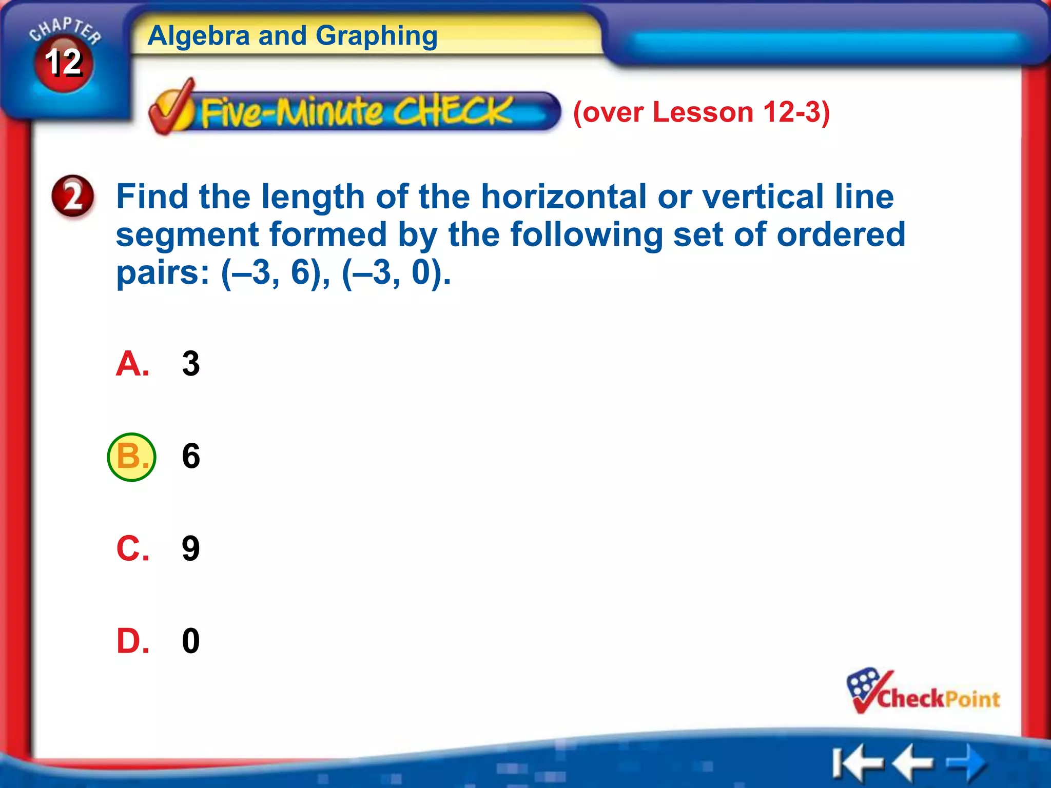Algebra and Graphing
12
                                 (over Lesson 12-3)

     Find the length of the horizontal or vertical line
     segment formed by the following set of ordered
     pairs: (–3, 6), (–3, 0).

     A. 3

     B. 6

     C. 9

     D. 0
 