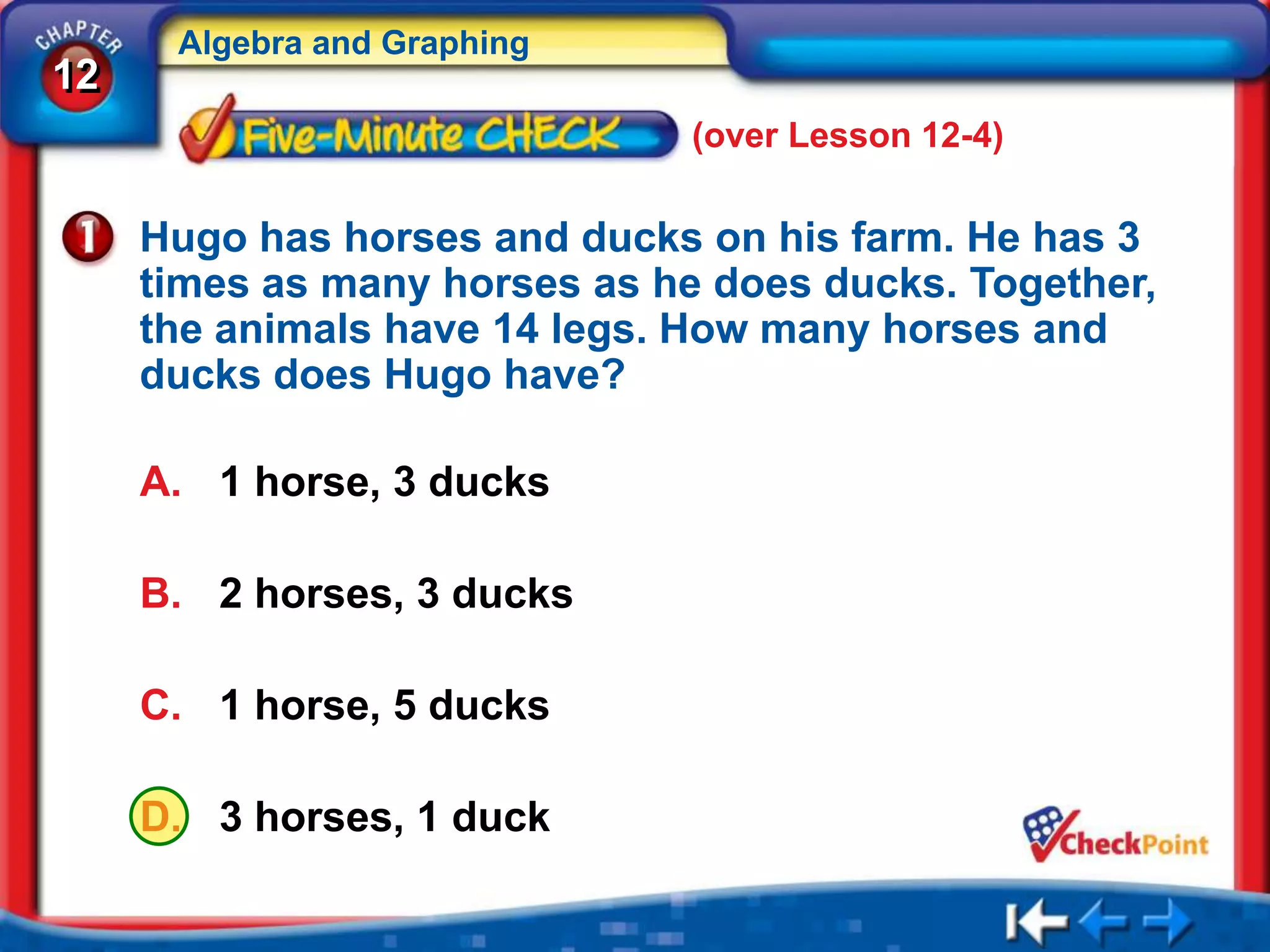 Algebra and Graphing
12
                               (over Lesson 12-4)

     Hugo has horses and ducks on his farm. He has 3
     times as many horses as he does ducks. Together,
     the animals have 14 legs. How many horses and
     ducks does Hugo have?

     A. 1 horse, 3 ducks

     B. 2 horses, 3 ducks

     C. 1 horse, 5 ducks

     D. 3 horses, 1 duck
 