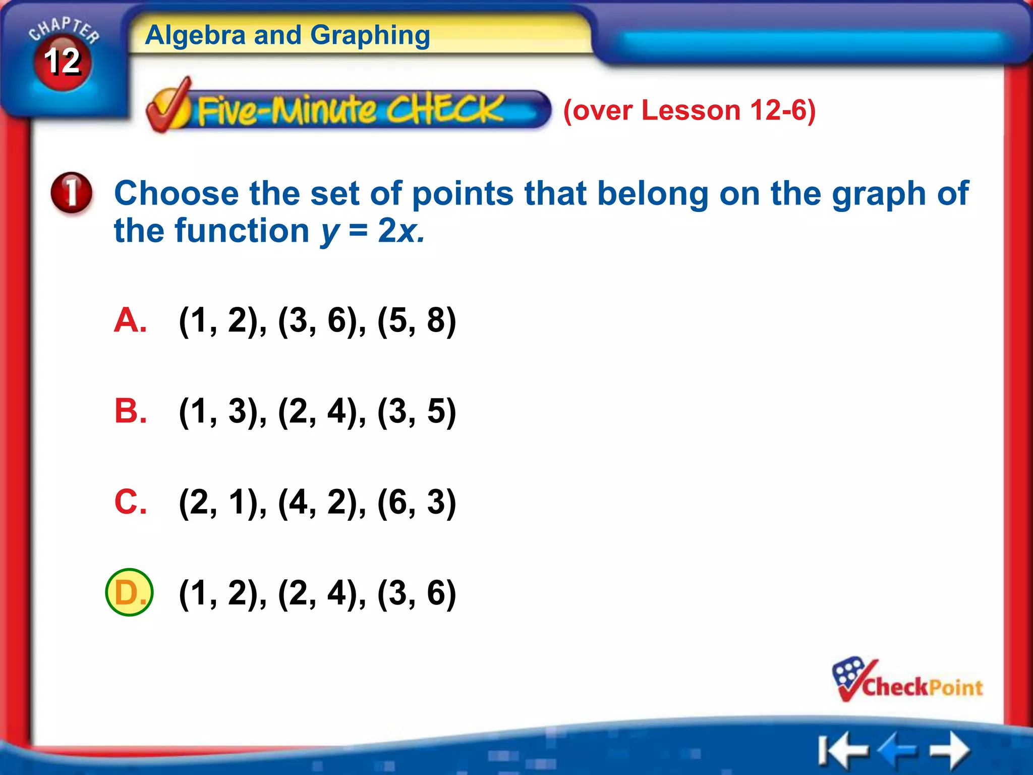 Algebra and Graphing
12
                                 (over Lesson 12-6)

     Choose the set of points that belong on the graph of
     the function y = 2x.

     A. (1, 2), (3, 6), (5, 8)

     B. (1, 3), (2, 4), (3, 5)

     C. (2, 1), (4, 2), (6, 3)

     D. (1, 2), (2, 4), (3, 6)
 