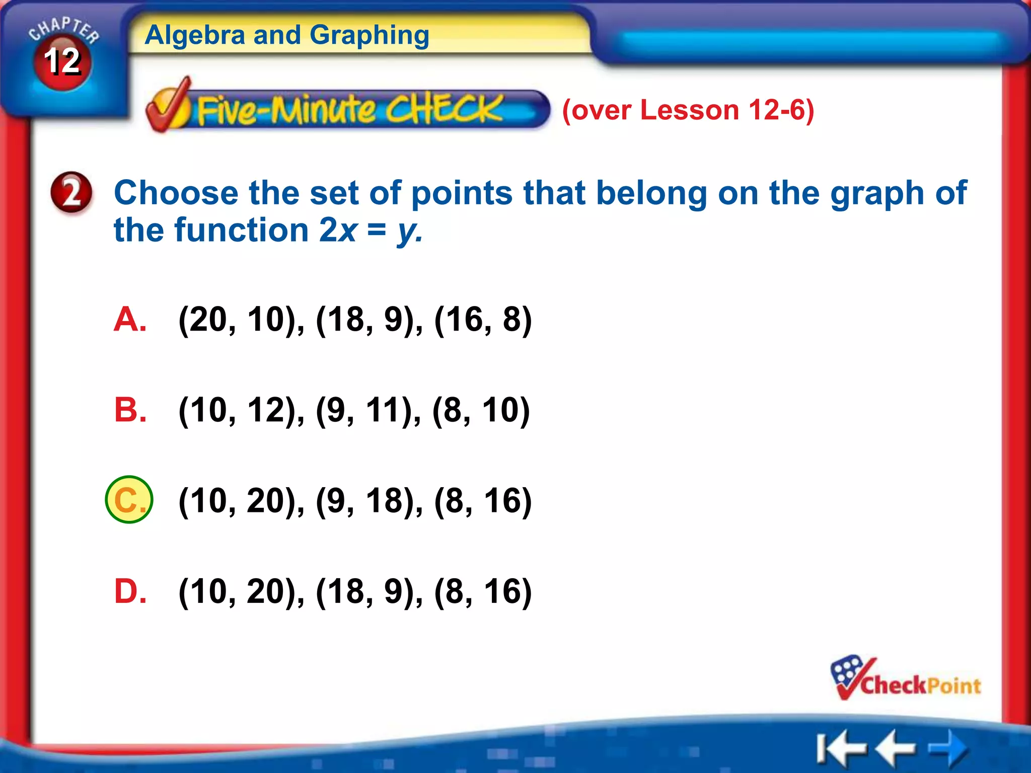 Algebra and Graphing
12
                                     (over Lesson 12-6)

     Choose the set of points that belong on the graph of
     the function 2x = y.

     A. (20, 10), (18, 9), (16, 8)

     B. (10, 12), (9, 11), (8, 10)

     C. (10, 20), (9, 18), (8, 16)

     D. (10, 20), (18, 9), (8, 16)
 