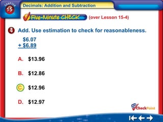 Decimals: Addition and Subtraction
15
                                    (over Lesson 15-4)

     Add. Use estimation to check for reasonableness.
       $6.07
     + $6.89

     A. $13.96

     B. $12.86

     C. $12.96

     D. $12.97
 