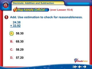 Decimals: Addition and Subtraction
15
                                    (over Lesson 15-4)

     Add. Use estimation to check for reasonableness.
       24.38
     + 33.92

     A. 58.30

     B. 68.30

     C. 58.29

     D. 57.20
 