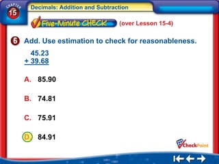 Decimals: Addition and Subtraction
15
                                    (over Lesson 15-4)

     Add. Use estimation to check for reasonableness.
       45.23
     + 39.68

     A. 85.90

     B. 74.81

     C. 75.91

     D. 84.91
 