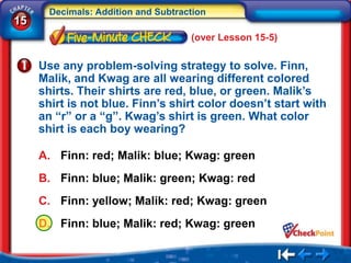 Decimals: Addition and Subtraction
15
                                     (over Lesson 15-5)

     Use any problem-solving strategy to solve. Finn,
     Malik, and Kwag are all wearing different colored
     shirts. Their shirts are red, blue, or green. Malik’s
     shirt is not blue. Finn’s shirt color doesn’t start with
     an “r” or a “g”. Kwag’s shirt is green. What color
     shirt is each boy wearing?

     A. Finn: red; Malik: blue; Kwag: green
     B. Finn: blue; Malik: green; Kwag: red
     C. Finn: yellow; Malik: red; Kwag: green
     D. Finn: blue; Malik: red; Kwag: green
 
