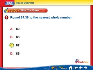15-1   Round Decimals




  Round 87.38 to the nearest whole number.


  A. 89

  B. 88

  C. 87

  D. 86
 