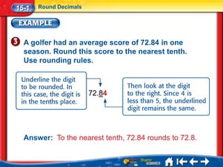 15-1   Round Decimals




  A golfer had an average score of 72.84 in one
  season. Round this score to the nearest tenth.
  Use rounding rules.



                        72.84




  Answer: To the nearest tenth, 72.84 rounds to 72.8.
 
