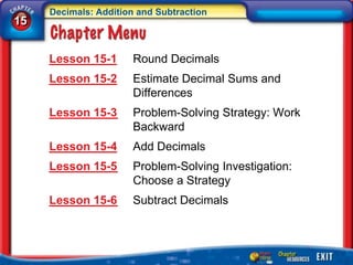 Decimals: Addition and Subtraction
15


     Lesson 15-1       Round Decimals
     Lesson 15-2       Estimate Decimal Sums and
                       Differences
     Lesson 15-3       Problem-Solving Strategy: Work
                       Backward
     Lesson 15-4       Add Decimals
     Lesson 15-5       Problem-Solving Investigation:
                       Choose a Strategy
     Lesson 15-6       Subtract Decimals
 