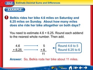 15-2     Estimate Decimal Sums and Differences




  Belkis rides her bike 4.6 miles on Saturday and
  6.25 miles on Sunday. About how many miles
  does she ride her bike altogether on both days?

  You need to estimate 4.6 + 6.25. Round each addend
  to the nearest whole number. Then add.

         4.6                  5             Round 4.6 to 5
       + 6.25                +6             Round 6.25 to 6
                             11
  Answer: So, Belkis rode her bike about 11 miles.
 