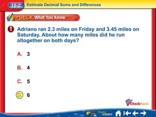 15-2   Estimate Decimal Sums and Differences




  Adriano ran 2.3 miles on Friday and 3.45 miles on
  Saturday. About how many miles did he run
  altogether on both days?

  A. 3

  B. 4

  C. 5

  D. 6
 