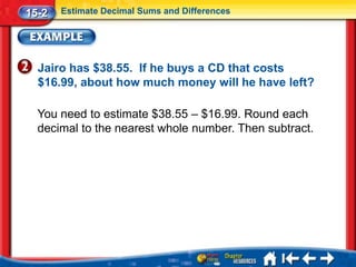 15-2   Estimate Decimal Sums and Differences




  Jairo has $38.55. If he buys a CD that costs
  $16.99, about how much money will he have left?

  You need to estimate $38.55 – $16.99. Round each
  decimal to the nearest whole number. Then subtract.
 