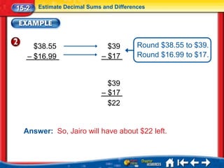 15-2   Estimate Decimal Sums and Differences




     $38.55                   $39        Round $38.55 to $39.
   – $16.99                 – $17        Round $16.99 to $17.


                              $39
                            – $17
                              $22


  Answer: So, Jairo will have about $22 left.
 