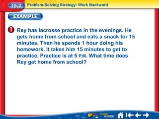 15-3   Problem-Solving Strategy: Work Backward




  Rey has lacrosse practice in the evenings. He
  gets home from school and eats a snack for 15
  minutes. Then he spends 1 hour doing his
  homework. It takes him 15 minutes to get to
  practice. Practice is at 5 P.M. What time does
  Rey get home from school?
 