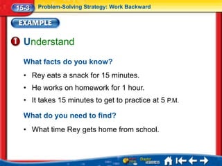 15-3   Problem-Solving Strategy: Work Backward




  Understand
  What facts do you know?
  • Rey eats a snack for 15 minutes.
  • He works on homework for 1 hour.
  • It takes 15 minutes to get to practice at 5 P.M.

  What do you need to find?
  • What time Rey gets home from school.
 