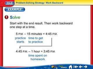 15-3   Problem-Solving Strategy: Work Backward




  Solve
  Start with the end result. Then work backward
  one step at a time.

        5 P.M. – 15 minutes = 4:45 P.M.
       practice time to get
        starts to practice


       4:45 P.M. – 1 hour = 3:45 P.M.
                 time spent on
                   homework
 