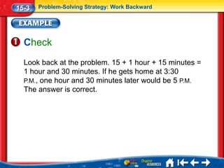 15-3   Problem-Solving Strategy: Work Backward




  Check
  Look back at the problem. 15 + 1 hour + 15 minutes =
  1 hour and 30 minutes. If he gets home at 3:30
  P.M., one hour and 30 minutes later would be 5 P.M.
  The answer is correct.
 