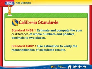 15-4   Add Decimals




   Standard 4NS2.1 Estimate and compute the sum
   or difference of whole numbers and positive
   decimals to two places.

   Standard 4MR2.1 Use estimation to verify the
   reasonableness of calculated results.
 