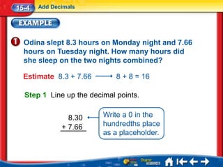 15-4   Add Decimals




  Odina slept 8.3 hours on Monday night and 7.66
  hours on Tuesday night. How many hours did
  she sleep on the two nights combined?

  Estimate 8.3 + 7.66        8 + 8 = 16

  Step 1 Line up the decimal points.


                8.30     Write a 0 in the
              + 7.66     hundredths place
                         as a placeholder.
 