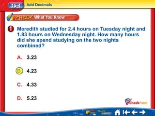 15-4   Add Decimals




  Meredith studied for 2.4 hours on Tuesday night and
  1.83 hours on Wednesday night. How many hours
  did she spend studying on the two nights
  combined?

  A. 3.23

  B. 4.23

  C. 4.33

  D. 5.23
 