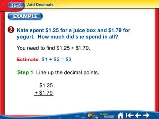 15-4   Add Decimals




  Kate spent $1.25 for a juice box and $1.79 for
  yogurt. How much did she spend in all?

  You need to find $1.25 + $1.79.

  Estimate $1 + $2 = $3

  Step 1 Line up the decimal points.

            $1.25
          + $1.79
 