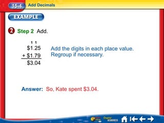 15-4     Add Decimals




  Step 2 Add.
          1 1
         $1.25     Add the digits in each place value.
       + $1.79     Regroup if necessary.
         $3.04



   Answer: So, Kate spent $3.04.
 