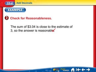 15-4   Add Decimals




  Check for Reasonableness.

  The sum of $3.04 is close to the estimate of
  3, so the answer is reasonable.
 