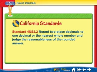 15-1   Round Decimals




   Standard 4NS2.2 Round two-place decimals to
   one decimal or the nearest whole number and
   judge the reasonableness of the rounded
   answer.
 