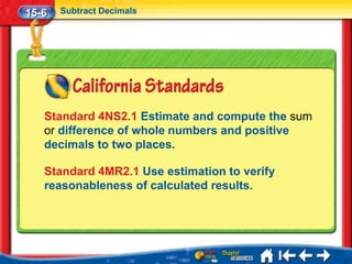 15-6   Subtract Decimals




   Standard 4NS2.1 Estimate and compute the sum
   or difference of whole numbers and positive
   decimals to two places.

   Standard 4MR2.1 Use estimation to verify
   reasonableness of calculated results.
 