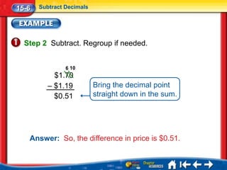 15-6   Subtract Decimals




  Step 2 Subtract. Regroup if needed.


                6 10
            $1.70
          – $1.19          Bring the decimal point
            $0.51          straight down in the sum.




   Answer: So, the difference in price is $0.51.
 