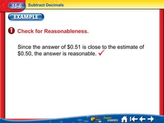 15-6   Subtract Decimals




  Check for Reasonableness.

  Since the answer of $0.51 is close to the estimate of
  $0.50, the answer is reasonable.
 