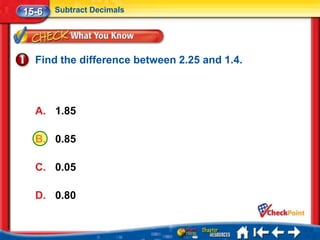 15-6   Subtract Decimals




  Find the difference between 2.25 and 1.4.



  A. 1.85

  B. 0.85

  C. 0.05

  D. 0.80
 