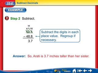 15-6   Subtract Decimals




  Step 2 Subtract.

               11
              4 1 15
              52.5         Subtract the digits in each
            – 48.8         place value. Regroup if
               3.7         necessary.




   Answer: So, Arati is 3.7 inches taller than her sister.
 