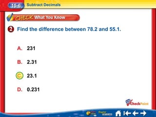 15-6   Subtract Decimals




  Find the difference between 78.2 and 55.1.


  A. 231

  B. 2.31

  C. 23.1

  D. 0.231
 