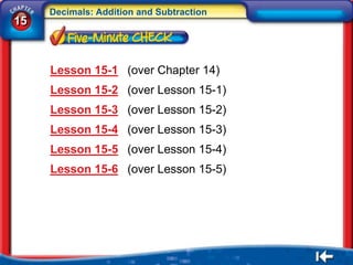 Decimals: Addition and Subtraction
15



     Lesson 15-1 (over Chapter 14)
     Lesson 15-2 (over Lesson 15-1)
     Lesson 15-3 (over Lesson 15-2)
     Lesson 15-4 (over Lesson 15-3)
     Lesson 15-5 (over Lesson 15-4)
     Lesson 15-6 (over Lesson 15-5)
 
