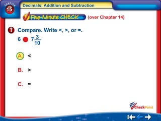 Decimals: Addition and Subtraction
15
                                    (over Chapter 14)

     Compare. Write <, >, or =.
     6  73
         10

     A. <

     B. >

     C. =
 