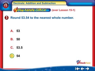 Decimals: Addition and Subtraction
15
                                    (over Lesson 15-1)

     Round 53.54 to the nearest whole number.



     A. 53

     B. 50

     C. 53.5

     D. 54
 
