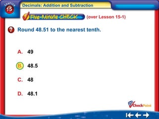 Decimals: Addition and Subtraction
15
                                    (over Lesson 15-1)

     Round 48.51 to the nearest tenth.



     A. 49

     B. 48.5

     C. 48

     D. 48.1
 