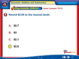 Decimals: Addition and Subtraction
15
                                    (over Lesson 15-1)

     Round 92.64 to the nearest tenth.



     A. 92.7

     B. 93

     C. 92.1

     D. 92.6
 