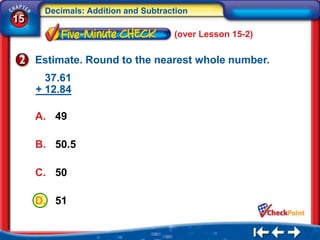 Decimals: Addition and Subtraction
15
                                    (over Lesson 15-2)

     Estimate. Round to the nearest whole number.
       37.61
     + 12.84

     A. 49

     B. 50.5

     C. 50

     D. 51
 