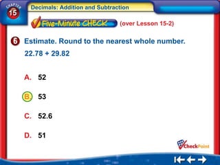 Decimals: Addition and Subtraction
15
                                    (over Lesson 15-2)

     Estimate. Round to the nearest whole number.
     22.78 + 29.82


     A. 52

     B. 53

     C. 52.6

     D. 51
 