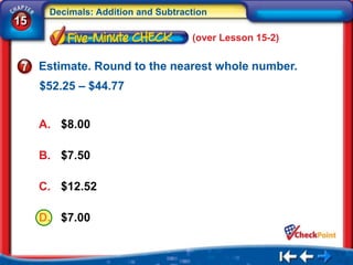 Decimals: Addition and Subtraction
15
                                    (over Lesson 15-2)

     Estimate. Round to the nearest whole number.
     $52.25 – $44.77


     A. $8.00

     B. $7.50

     C. $12.52

     D. $7.00
 