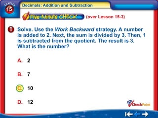 Decimals: Addition and Subtraction
15
                                    (over Lesson 15-3)

     Solve. Use the Work Backward strategy. A number
     is added to 2. Next, the sum is divided by 3. Then, 1
     is subtracted from the quotient. The result is 3.
     What is the number?

     A. 2

     B. 7

     C. 10

     D. 12
 