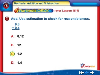 Decimals: Addition and Subtraction
15
                                    (over Lesson 15-4)

     Add. Use estimation to check for reasonableness.
       0.8
     + 0.4

     A. 0.12

     B. 12

     C. 1.2

     D. 1.4
 