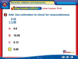 Decimals: Addition and Subtraction
15
                                    (over Lesson 15-4)

     Add. Use estimation to check for reasonableness.
       8.20
     + 1.46

     A. 9.6

     B. 10.66

     C. 9.12

     D. 9.66
 