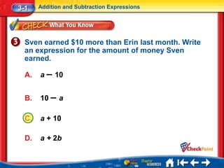3-1    Addition and Subtraction Expressions




  Sven earned $10 more than Erin last month. Write
  an expression for the amount of money Sven
  earned.

  A.   a – 10


  B.   10 – a

  C.   a + 10

  D.   a + 2b
 