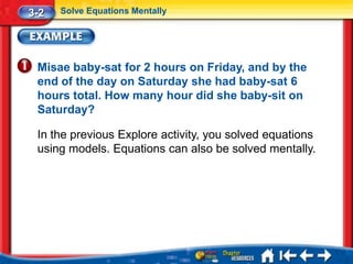 3-2   Solve Equations Mentally




 Misae baby-sat for 2 hours on Friday, and by the
 end of the day on Saturday she had baby-sat 6
 hours total. How many hour did she baby-sit on
 Saturday?

 In the previous Explore activity, you solved equations
 using models. Equations can also be solved mentally.
 