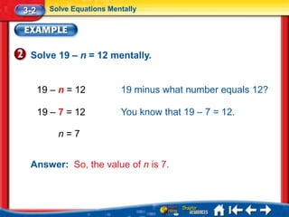 3-2     Solve Equations Mentally




 Solve 19 – n = 12 mentally.


      19 – n = 12          19 minus what number equals 12?

      19 – 7 = 12          You know that 19 – 7 = 12.

          n=7


 Answer: So, the value of n is 7.
 