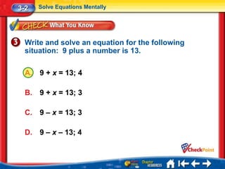 3-2    Solve Equations Mentally




  Write and solve an equation for the following
  situation: 9 plus a number is 13.

  A.   9 + x = 13; 4

  B.   9 + x = 13; 3

  C.   9 – x = 13; 3

  D.   9 – x – 13; 4
 